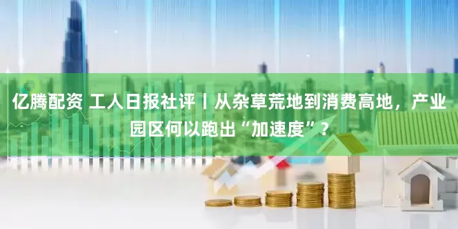 亿腾配资 工人日报社评丨从杂草荒地到消费高地，产业园区何以跑出“加速度”？