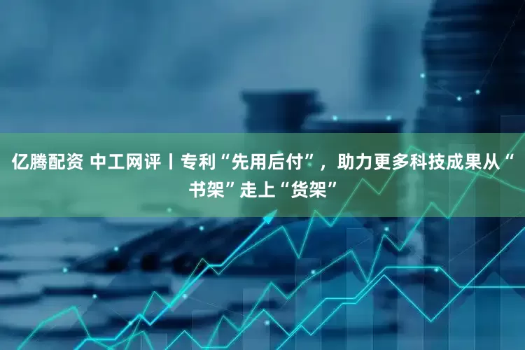 亿腾配资 中工网评丨专利“先用后付”，助力更多科技成果从“书架”走上“货架”