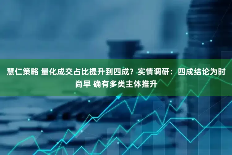 慧仁策略 量化成交占比提升到四成？实情调研：四成结论为时尚早 确有多类主体推升