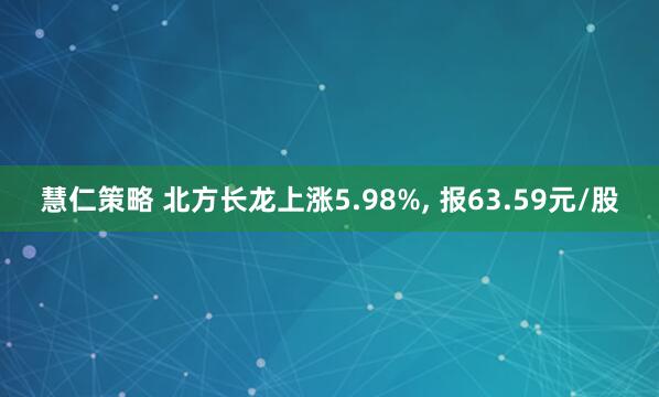 慧仁策略 北方长龙上涨5.98%, 报63.59元/股