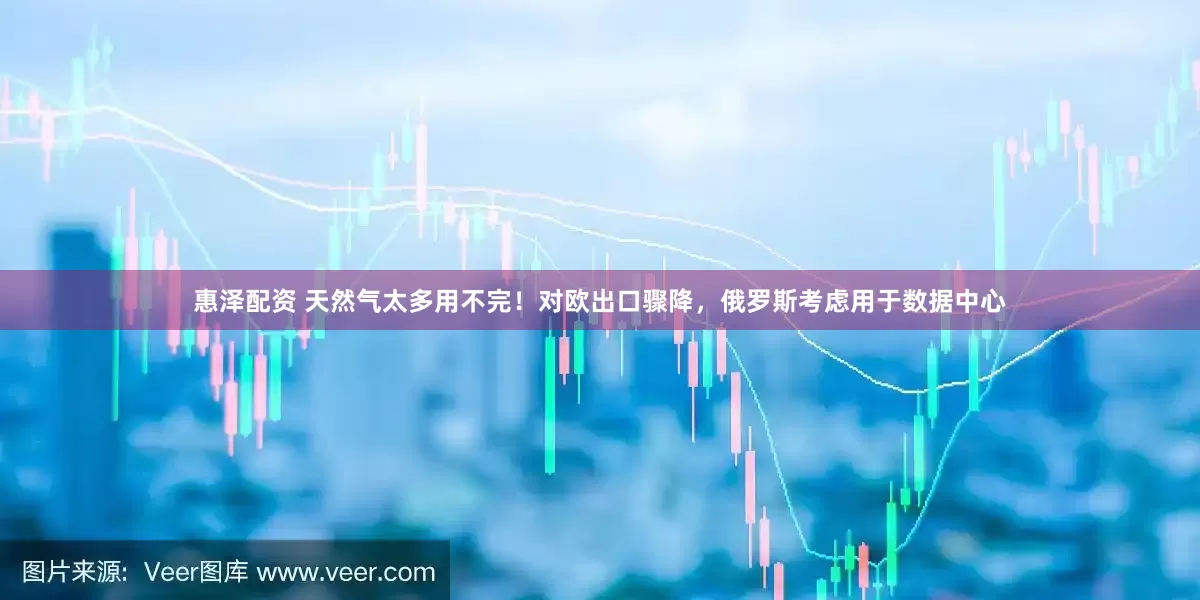 惠泽配资 天然气太多用不完！对欧出口骤降，俄罗斯考虑用于数据中心