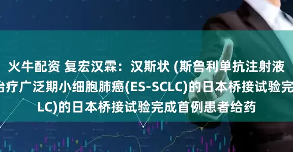 火牛配资 复宏汉霖：汉斯状 (斯鲁利单抗注射液)联合化疗一线治疗广泛期小细胞肺癌(ES-SCLC)的日本桥接试验完成首例患者给药