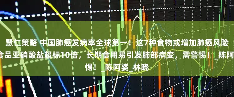 慧仁策略 中国肺癌发病率全球第一！这7种食物或增加肺癌风险：腌制食品亚硝酸盐超标10倍，长期食用易引发肺部病变，需警惕！_陈阿婆_林晓