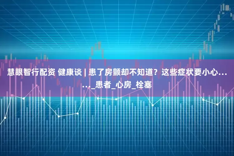 慧眼智行配资 健康谈 | 患了房颤却不知道？这些症状要小心……_患者_心房_栓塞