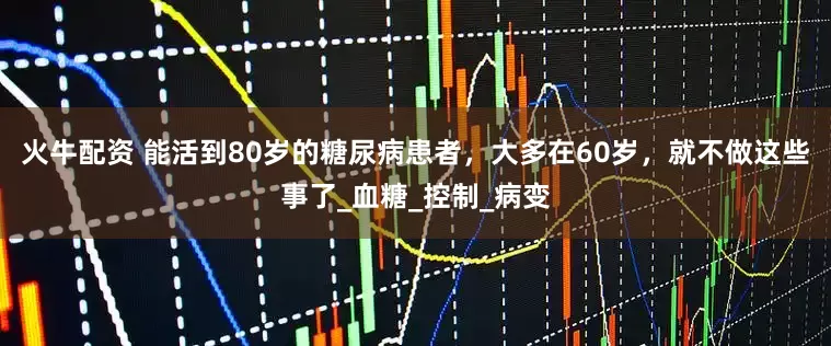 火牛配资 能活到80岁的糖尿病患者，大多在60岁，就不做这些事了_血糖_控制_病变