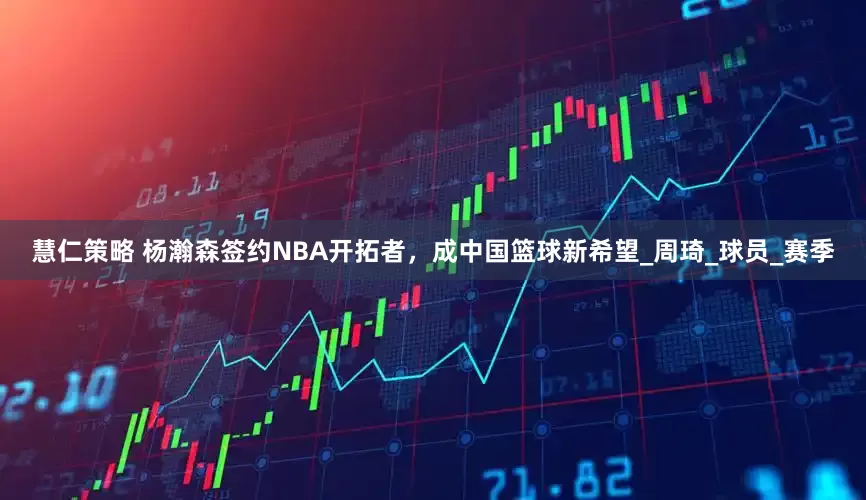 慧仁策略 杨瀚森签约NBA开拓者，成中国篮球新希望_周琦_球员_赛季