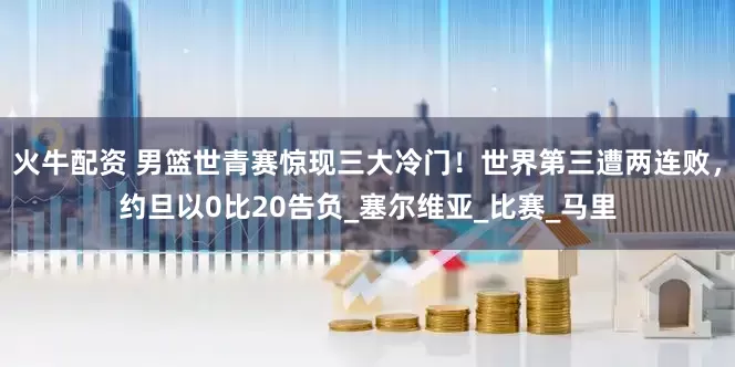 火牛配资 男篮世青赛惊现三大冷门！世界第三遭两连败，约旦以0比20告负_塞尔维亚_比赛_马里
