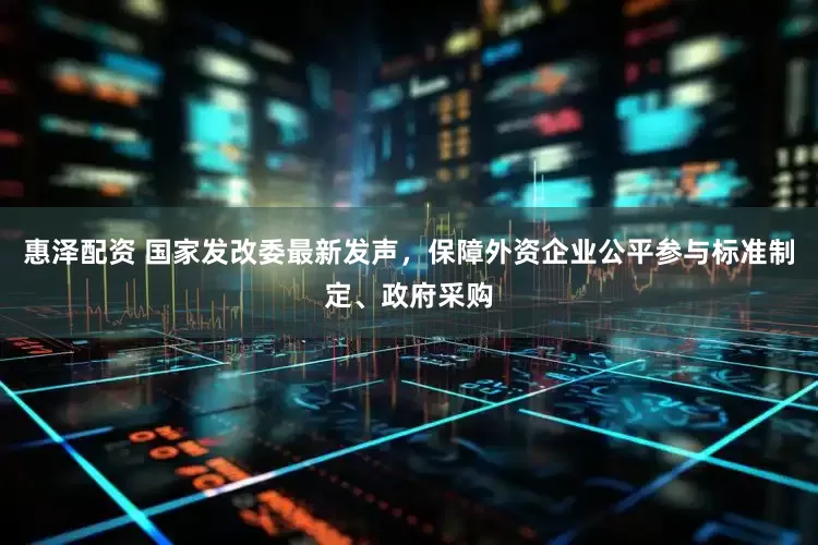 惠泽配资 国家发改委最新发声，保障外资企业公平参与标准制定、政府采购