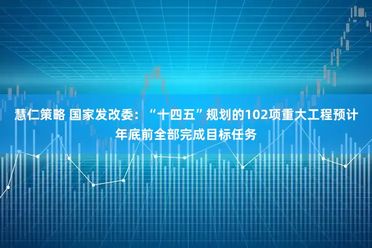 慧仁策略 国家发改委：“十四五”规划的102项重大工程预计年底前全部完成目标任务