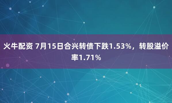 火牛配资 7月15日合兴转债下跌1.53%，转股溢价率1.71%