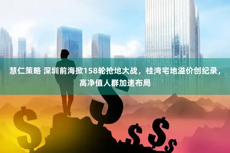 慧仁策略 深圳前海掀158轮抢地大战，桂湾宅地溢价创纪录，高净值人群加速布局
