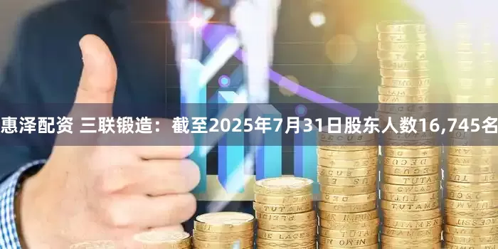 惠泽配资 三联锻造：截至2025年7月31日股东人数16,745名