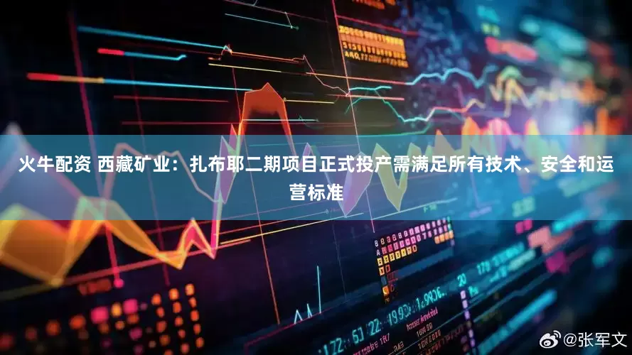 火牛配资 西藏矿业：扎布耶二期项目正式投产需满足所有技术、安全和运营标准