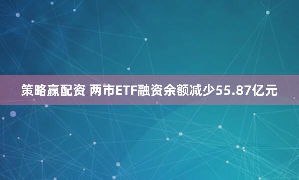 策略赢配资 两市ETF融资余额减少55.87亿元