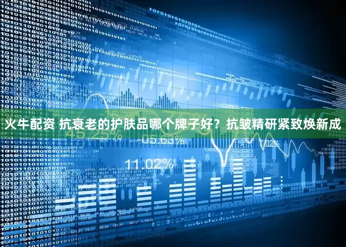 火牛配资 抗衰老的护肤品哪个牌子好？抗皱精研紧致焕新成