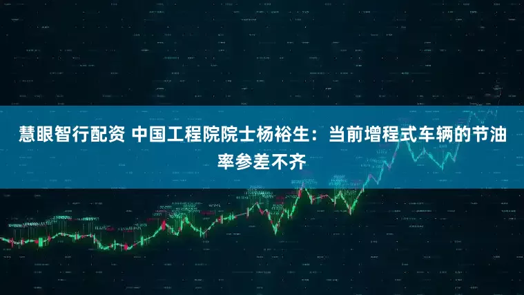 慧眼智行配资 中国工程院院士杨裕生：当前增程式车辆的节油率参差不齐