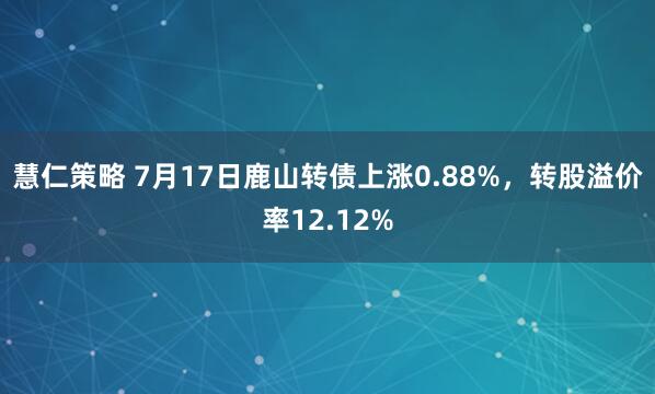 慧仁策略 7月17日鹿山转债上涨0.88%，转股溢价率12.12%