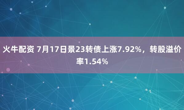 火牛配资 7月17日景23转债上涨7.92%，转股溢价率1.54%